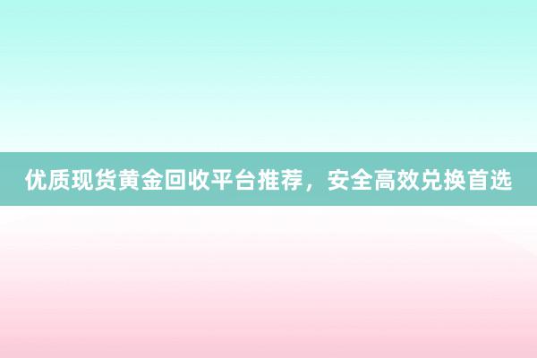优质现货黄金回收平台推荐，安全高效兑换首选