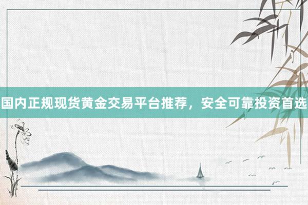 国内正规现货黄金交易平台推荐，安全可靠投资首选