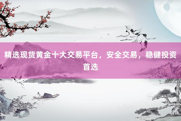 精选现货黄金十大交易平台，安全交易，稳健投资首选