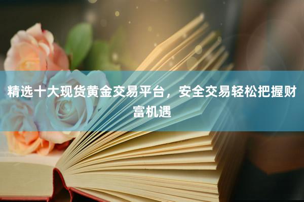 精选十大现货黄金交易平台，安全交易轻松把握财富机遇