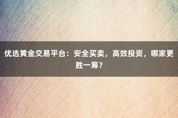 优选黄金交易平台：安全买卖，高效投资，哪家更胜一筹？
