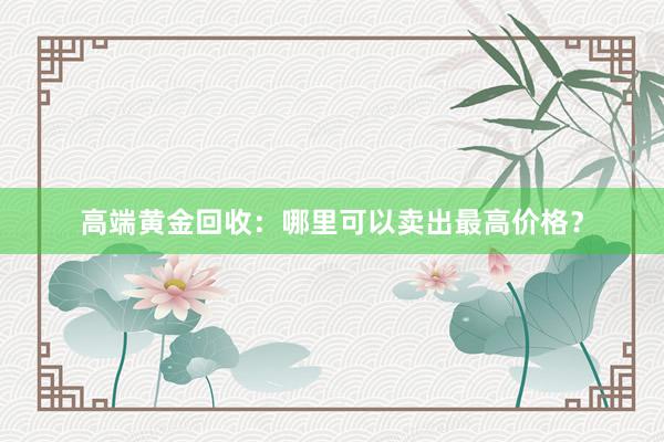 高端黄金回收：哪里可以卖出最高价格？