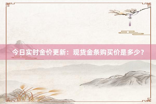 今日实时金价更新：现货金条购买价是多少？
