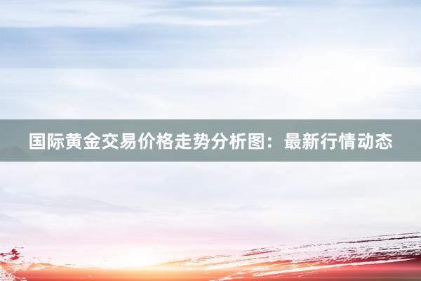 国际黄金交易价格走势分析图：最新行情动态
