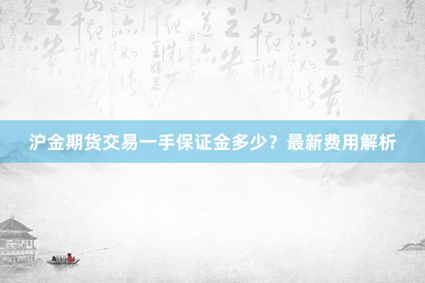 沪金期货交易一手保证金多少？最新费用解析