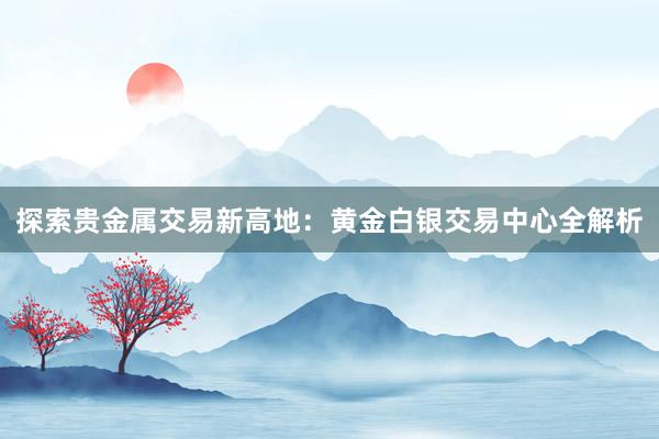 探索贵金属交易新高地：黄金白银交易中心全解析
