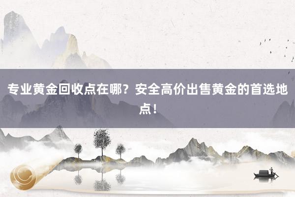 专业黄金回收点在哪？安全高价出售黄金的首选地点！